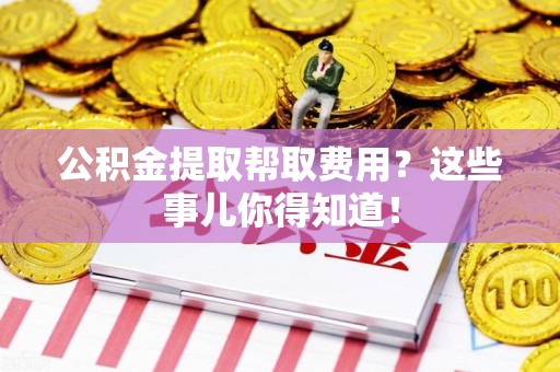 平潭公积金提取帮取费用？这些事儿你得知道！